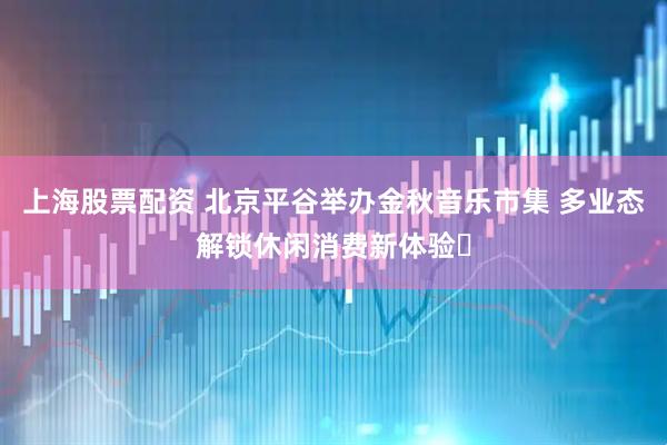上海股票配资 北京平谷举办金秋音乐市集 多业态解锁休闲消费新体验​
