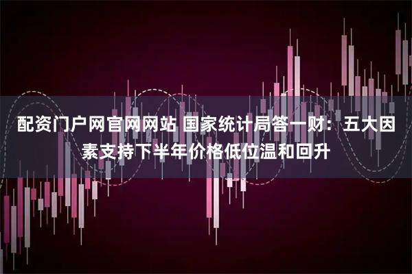 配资门户网官网网站 国家统计局答一财：五大因素支持下半年价格低位温和回升