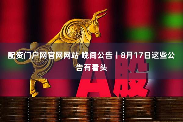 配资门户网官网网站 晚间公告丨8月17日这些公告有看头