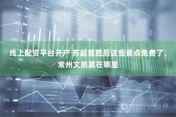 线上配资平台开户 苏超首胜后这些景点免费了，常州文旅赢在哪里