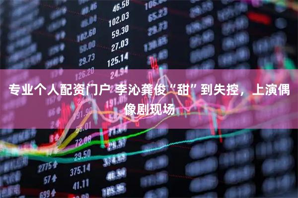 专业个人配资门户 李沁龚俊“甜”到失控，上演偶像剧现场