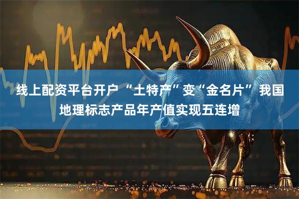 线上配资平台开户 “土特产”变“金名片” 我国地理标志产品年产值实现五连增