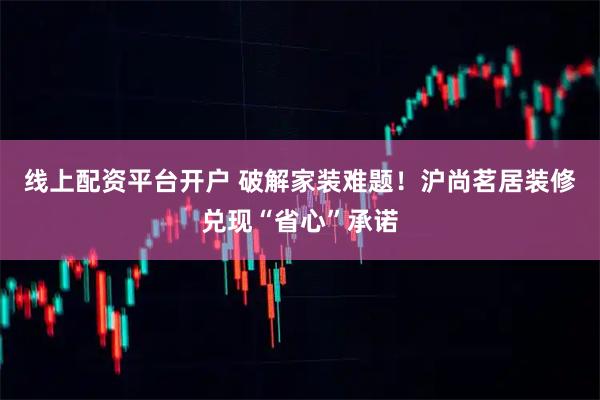 线上配资平台开户 破解家装难题！沪尚茗居装修兑现“省心”承诺