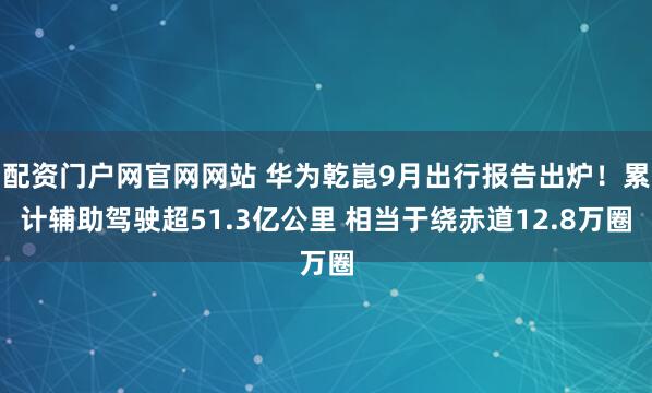 配资门户网官网网站 华为乾崑9月出行报告出炉！累计辅助驾驶超51.3亿公里 相当于绕赤道12.8万圈