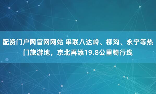 配资门户网官网网站 串联八达岭、柳沟、永宁等热门旅游地，京北再添19.8公里骑行线