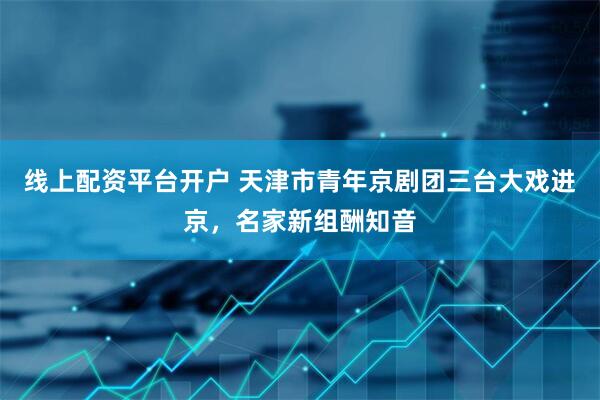 线上配资平台开户 天津市青年京剧团三台大戏进京，名家新组酬知音