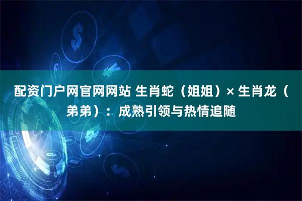 配资门户网官网网站 生肖蛇（姐姐）× 生肖龙（弟弟）：成熟引领与热情追随