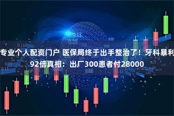 专业个人配资门户 医保局终于出手整治了！牙科暴利92倍真相：出厂300患者付28000
