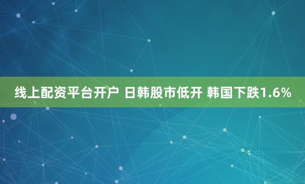 线上配资平台开户 日韩股市低开 韩国下跌1.6%