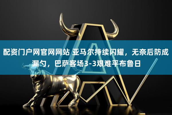 配资门户网官网网站 亚马尔持续闪耀，无奈后防成漏勺，巴萨客场3-3艰难平布鲁日