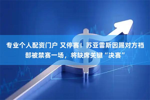 专业个人配资门户 又停赛！苏亚雷斯因踢对方裆部被禁赛一场，将缺席关键“决赛”