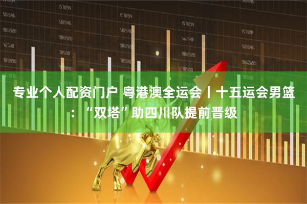 专业个人配资门户 粤港澳全运会丨十五运会男篮：“双塔”助四川队提前晋级