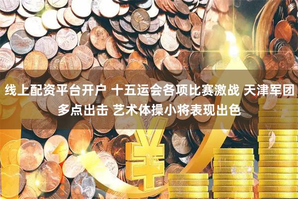 线上配资平台开户 十五运会各项比赛激战 天津军团多点出击 艺术体操小将表现出色