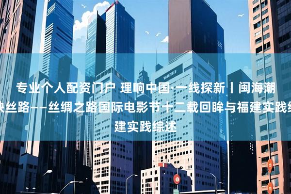 专业个人配资门户 理响中国·一线探新丨闽海潮涌映丝路——丝绸之路国际电影节十二载回眸与福建实践综述