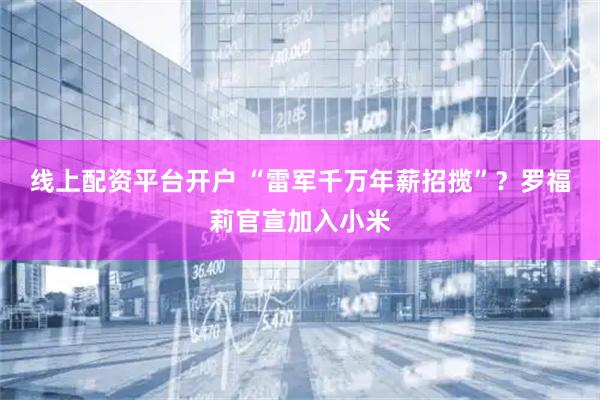 线上配资平台开户 “雷军千万年薪招揽”？罗福莉官宣加入小米