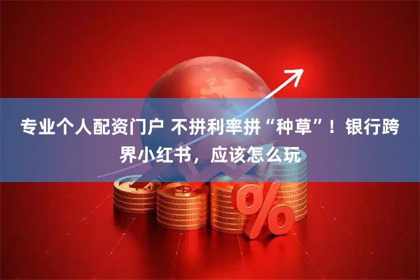 专业个人配资门户 不拼利率拼“种草”！银行跨界小红书，应该怎么玩