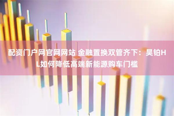 配资门户网官网网站 金融置换双管齐下：昊铂HL如何降低高端新能源购车门槛