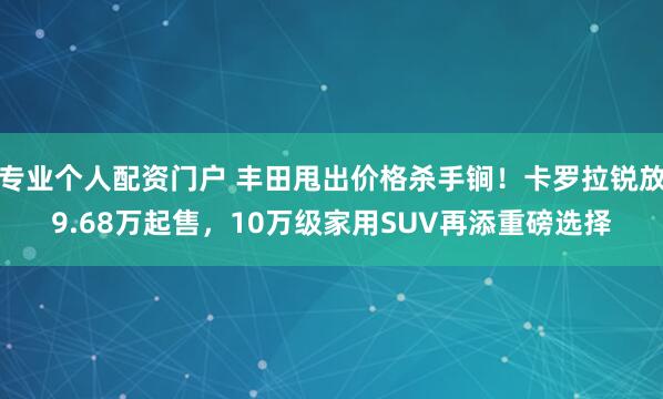 专业个人配资门户 丰田甩出价格杀手锏！卡罗拉锐放9.68万起售，10万级家用SUV再添重磅选择