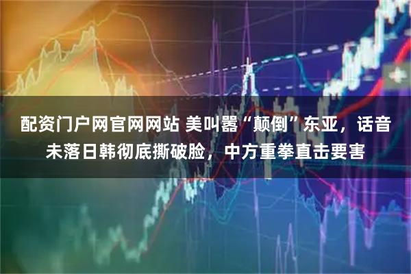 配资门户网官网网站 美叫嚣“颠倒”东亚，话音未落日韩彻底撕破脸，中方重拳直击要害