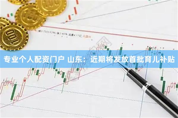 专业个人配资门户 山东：近期将发放首批育儿补贴