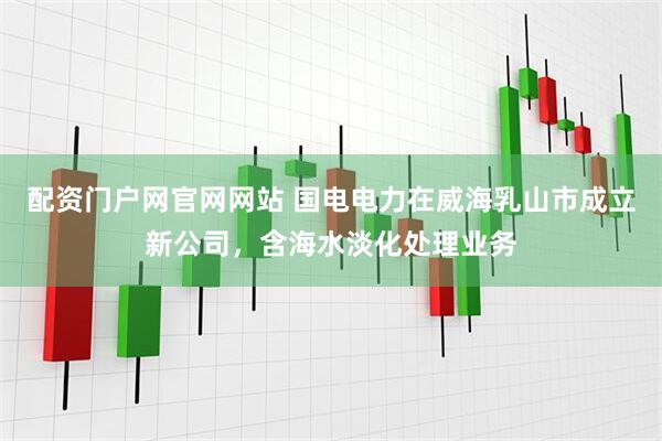配资门户网官网网站 国电电力在威海乳山市成立新公司，含海水淡化处理业务