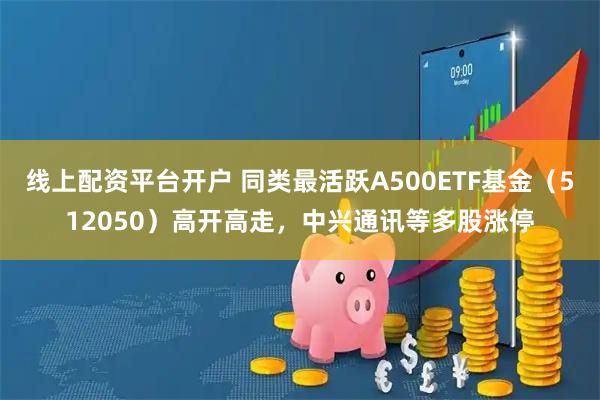 线上配资平台开户 同类最活跃A500ETF基金（512050）高开高走，中兴通讯等多股涨停