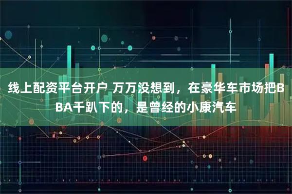 线上配资平台开户 万万没想到，在豪华车市场把BBA干趴下的，是曾经的小康汽车