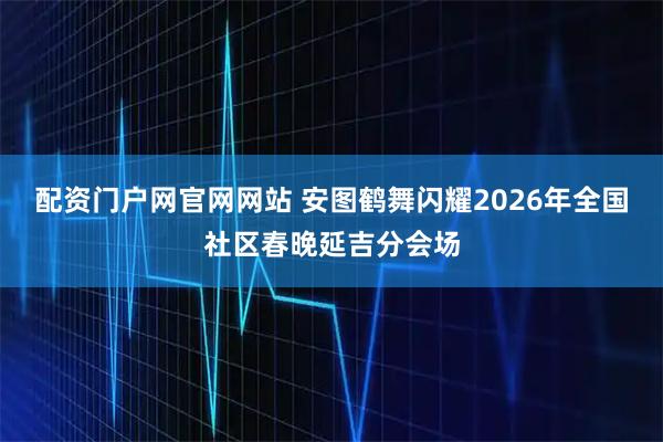配资门户网官网网站 安图鹤舞闪耀2026年全国社区春晚延吉分会场