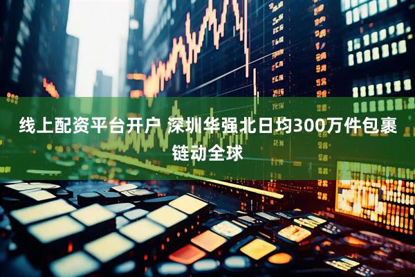 线上配资平台开户 深圳华强北日均300万件包裹链动全球