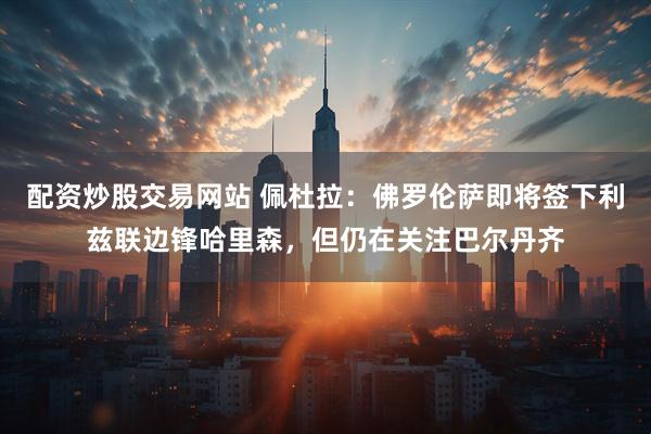 配资炒股交易网站 佩杜拉：佛罗伦萨即将签下利兹联边锋哈里森，但仍在关注巴尔丹齐