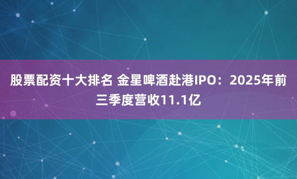 股票配资十大排名 金星啤酒赴港IPO：2025年前三季度营收11.1亿