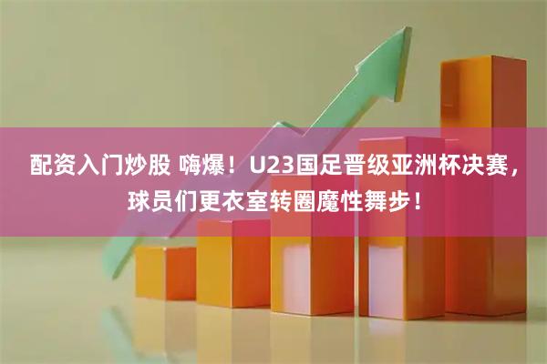 配资入门炒股 嗨爆！U23国足晋级亚洲杯决赛，球员们更衣室转圈魔性舞步！