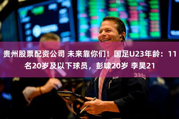 贵州股票配资公司 未来靠你们！国足U23年龄：11名20岁及以下球员，彭啸20岁 李昊21
