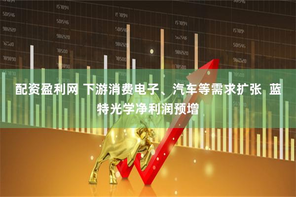 配资盈利网 下游消费电子、汽车等需求扩张  蓝特光学净利润预增