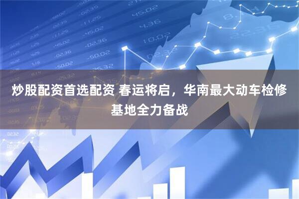 炒股配资首选配资 春运将启，华南最大动车检修基地全力备战