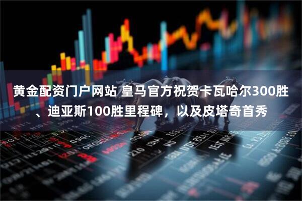 黄金配资门户网站 皇马官方祝贺卡瓦哈尔300胜、迪亚斯100胜里程碑，以及皮塔奇首秀