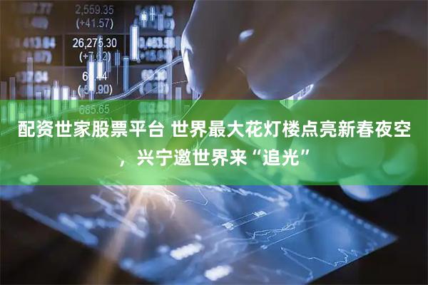 配资世家股票平台 世界最大花灯楼点亮新春夜空，兴宁邀世界来“追光”