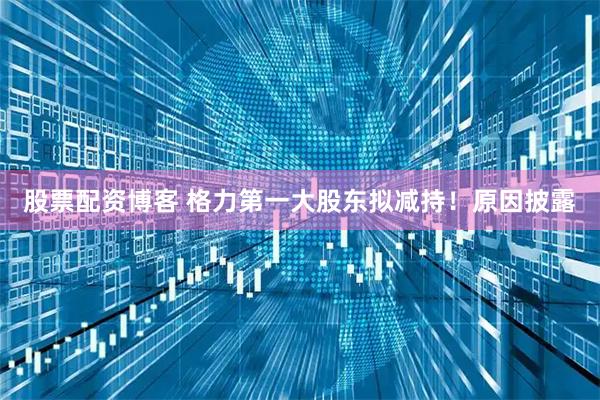 股票配资博客 格力第一大股东拟减持！原因披露