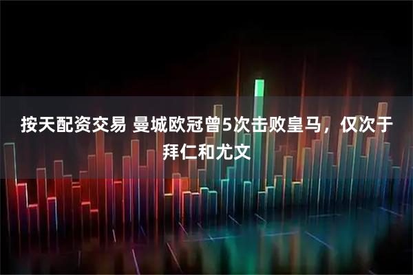 按天配资交易 曼城欧冠曾5次击败皇马，仅次于拜仁和尤文