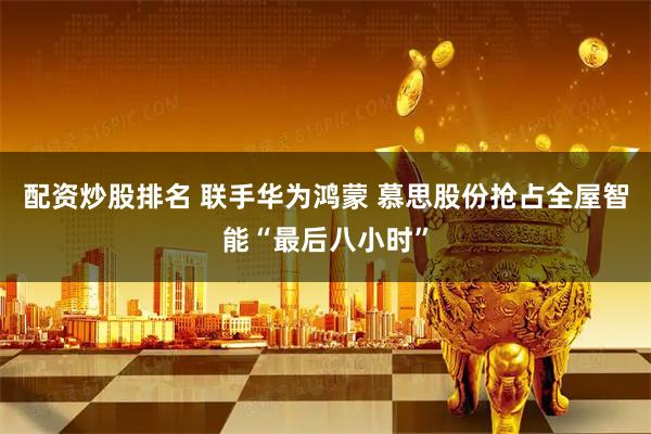 配资炒股排名 联手华为鸿蒙 慕思股份抢占全屋智能“最后八小时”