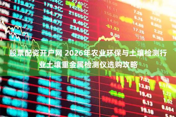 股票配资开户网 2026年农业环保与土壤检测行业土壤重金属检测仪选购攻略