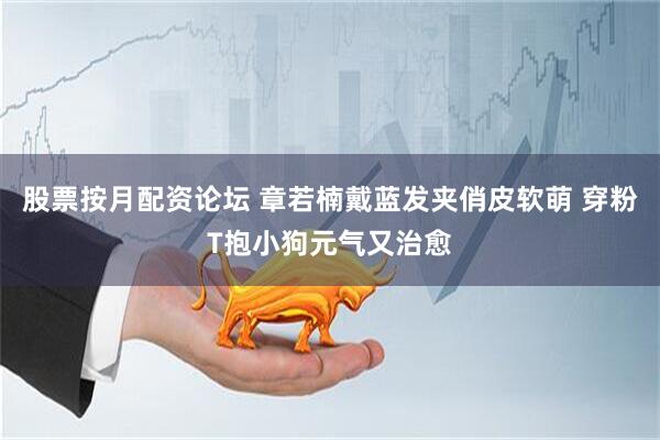 股票按月配资论坛 章若楠戴蓝发夹俏皮软萌 穿粉T抱小狗元气又治愈
