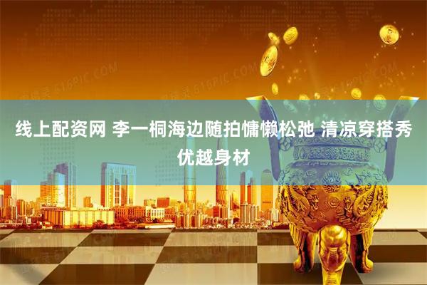 线上配资网 李一桐海边随拍慵懒松弛 清凉穿搭秀优越身材