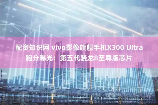 配资知识网 vivo影像旗舰手机X300 Ultra跑分曝光：第五代骁龙8至尊版芯片