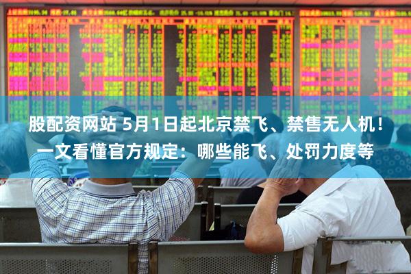 股配资网站 5月1日起北京禁飞、禁售无人机！一文看懂官方规定：哪些能飞、处罚力度等