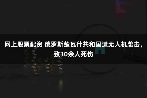 网上股票配资 俄罗斯楚瓦什共和国遭无人机袭击，致30余人死伤