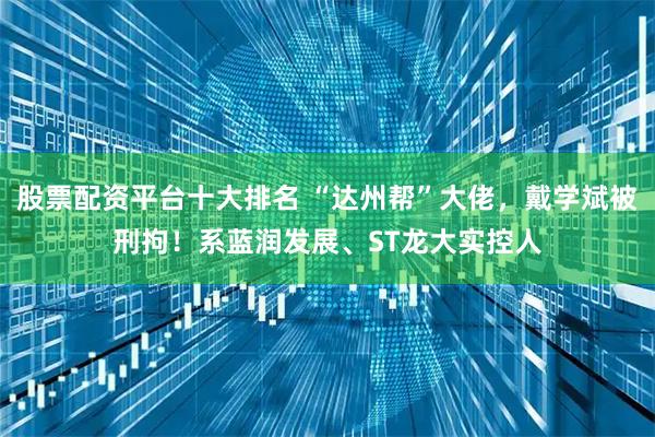 股票配资平台十大排名 “达州帮”大佬，戴学斌被刑拘！系蓝润发展、ST龙大实控人