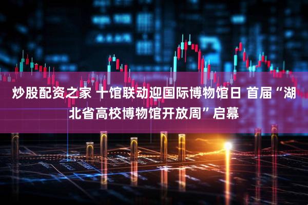 炒股配资之家 十馆联动迎国际博物馆日 首届“湖北省高校博物馆开放周”启幕
