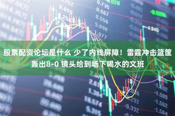 股票配资论坛是什么 少了内线屏障！雷霆冲击篮筐轰出8-0 镜头给到场下喝水的文班