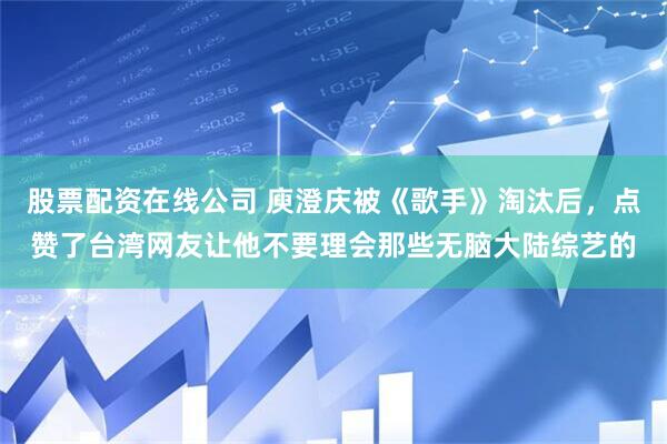 股票配资在线公司 庾澄庆被《歌手》淘汰后，点赞了台湾网友让他不要理会那些无脑大陆综艺的